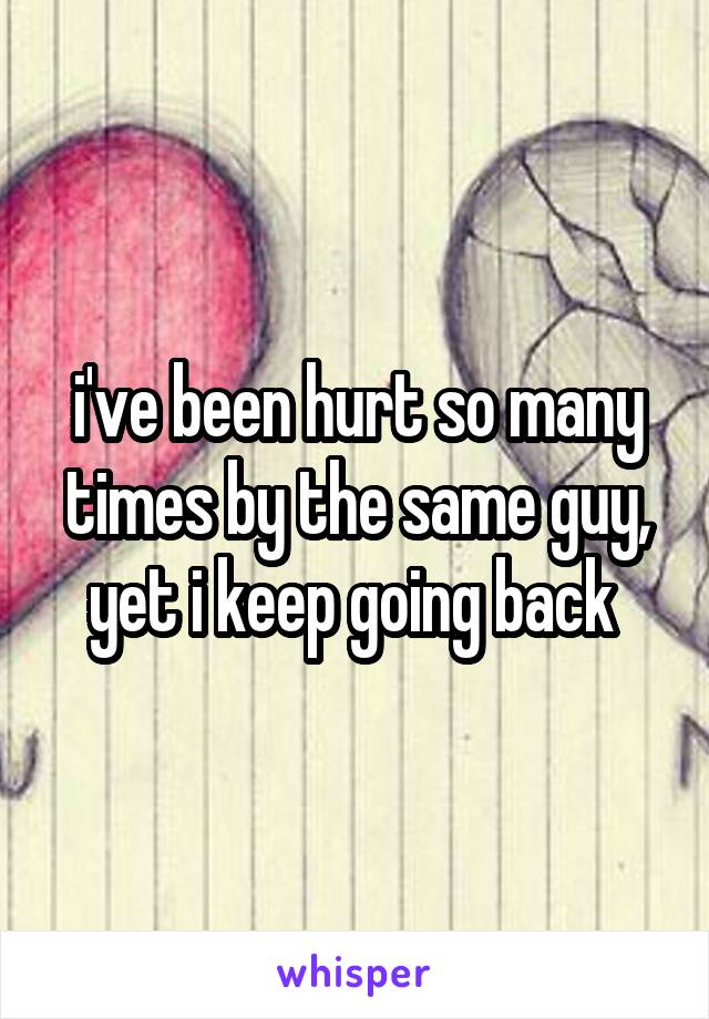 i've been hurt so many times by the same guy, yet i keep going back 