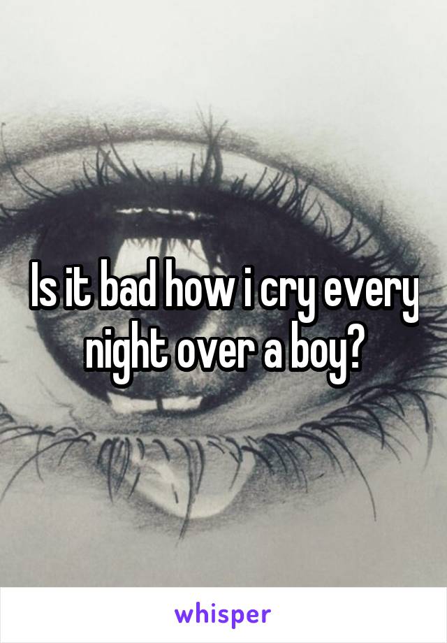 Is it bad how i cry every night over a boy?