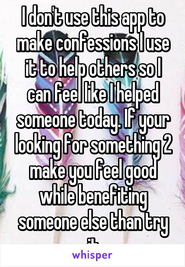 I don't use this app to make confessions I use it to help others so I can feel like I helped someone today. If your looking for something 2 make you feel good while benefiting someone else than try it