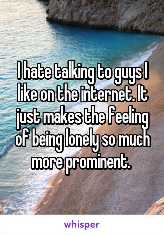 I hate talking to guys I like on the internet. It just makes the feeling of being lonely so much more prominent. 