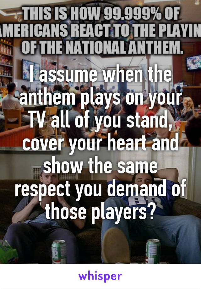 I assume when the anthem plays on your TV all of you stand, cover your heart and show the same respect you demand of those players?