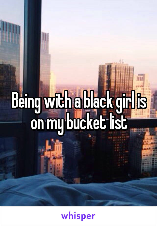 Being with a black girl is on my bucket list