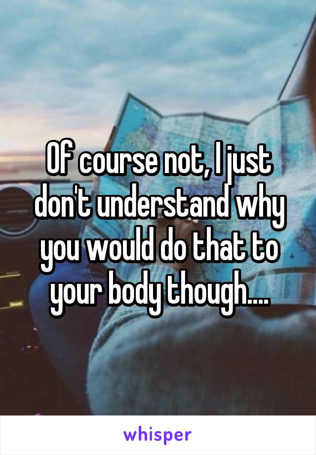 Of course not, I just don't understand why you would do that to your body though....