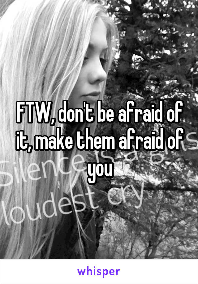 FTW, don't be afraid of it, make them afraid of you