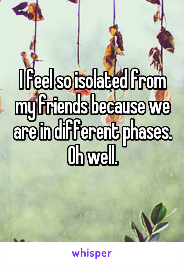 I feel so isolated from my friends because we are in different phases. Oh well.
