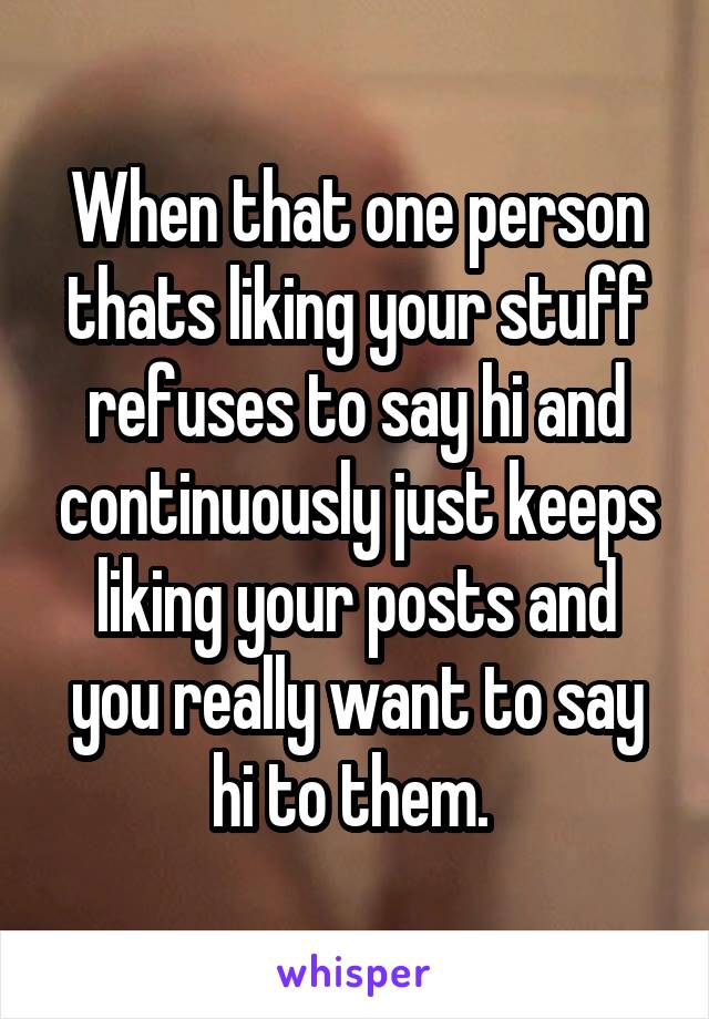 When that one person thats liking your stuff refuses to say hi and continuously just keeps liking your posts and you really want to say hi to them. 