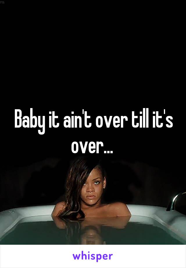 Baby it ain't over till it's over... 