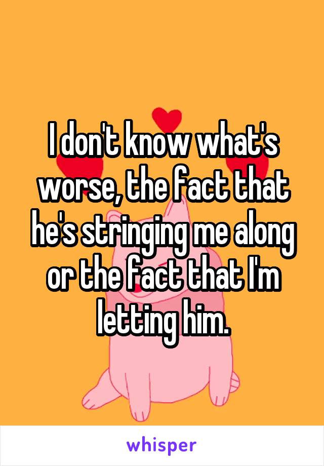 I don't know what's worse, the fact that he's stringing me along or the fact that I'm letting him.