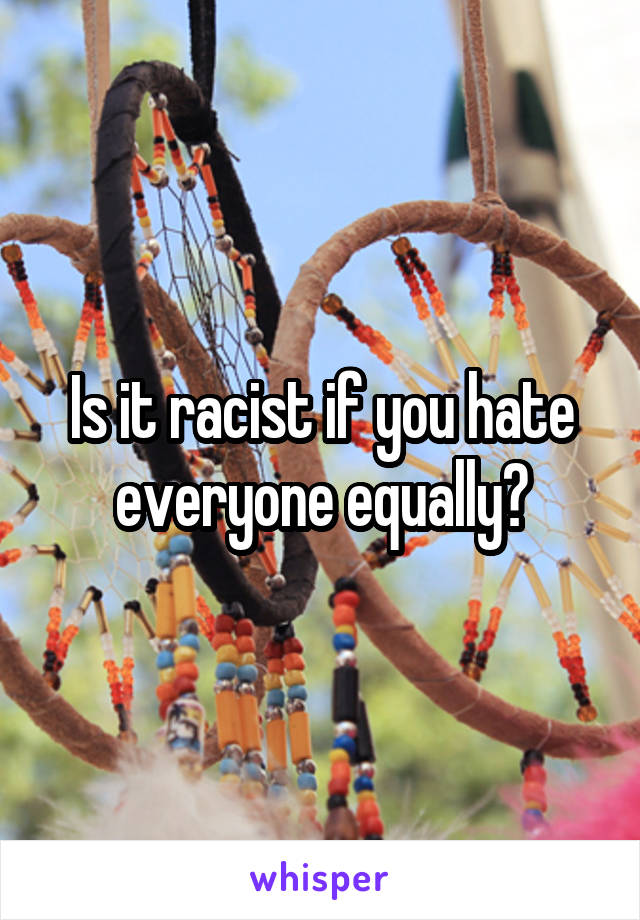 Is it racist if you hate everyone equally?