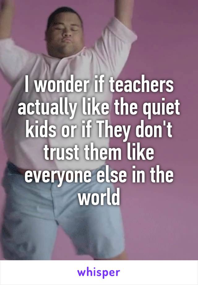 I wonder if teachers actually like the quiet kids or if They don't trust them like everyone else in the world