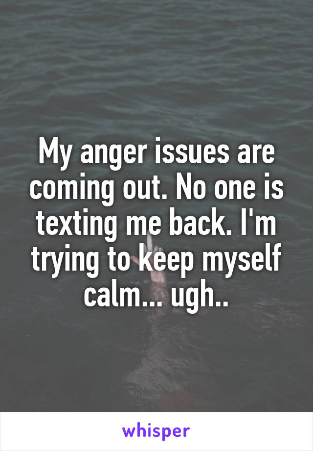 My anger issues are coming out. No one is texting me back. I'm trying to keep myself calm... ugh..