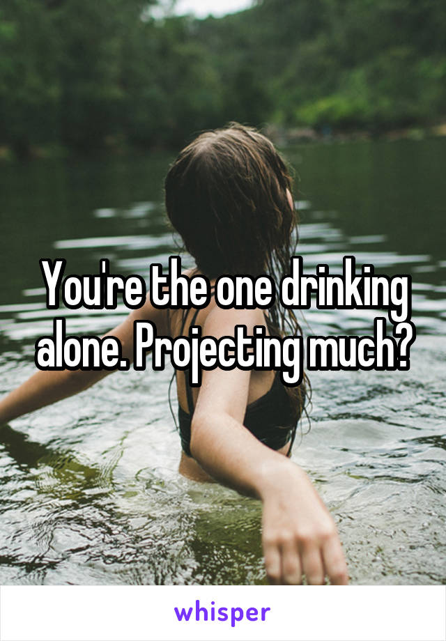 You're the one drinking alone. Projecting much?