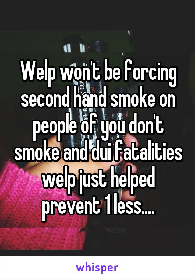 Welp won't be forcing second hand smoke on people of you don't smoke and dui fatalities welp just helped prevent 1 less....