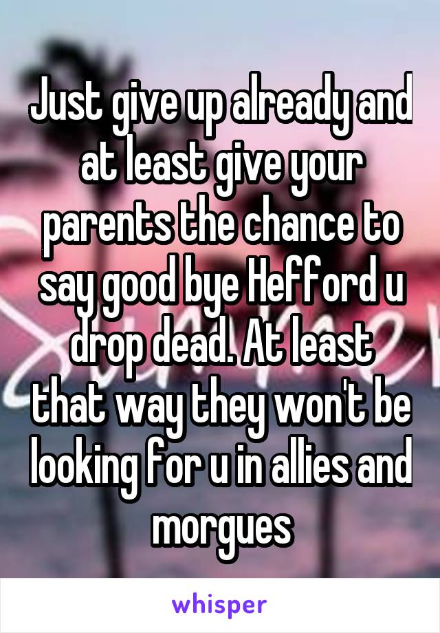 Just give up already and at least give your parents the chance to say good bye Hefford u drop dead. At least that way they won't be looking for u in allies and morgues