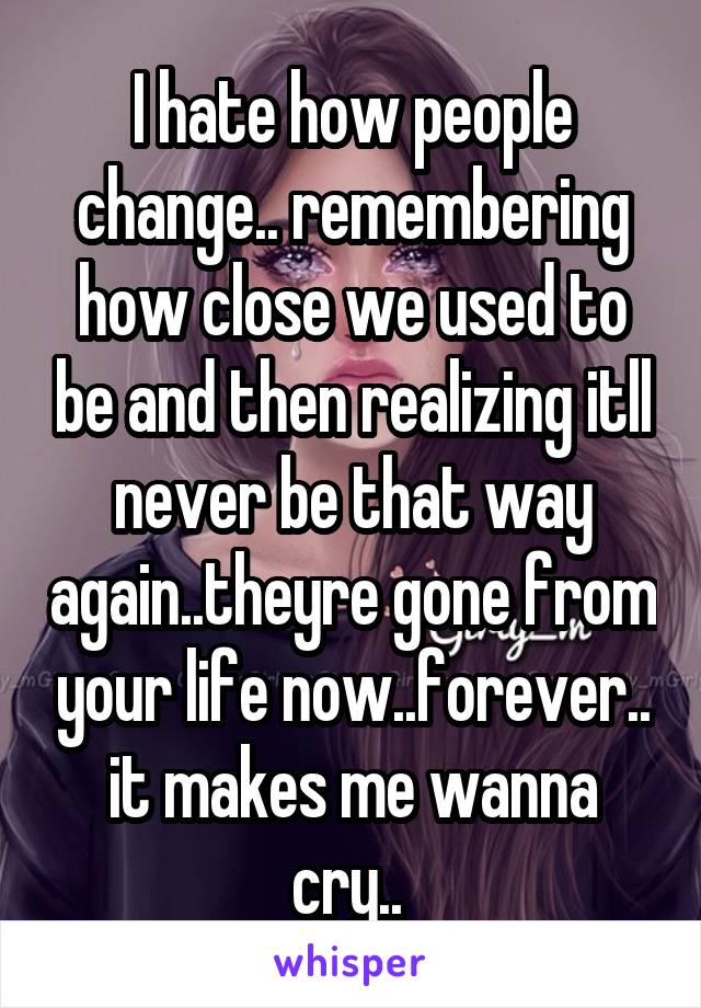 I hate how people change.. remembering how close we used to be and then realizing itll never be that way again..theyre gone from your life now..forever.. it makes me wanna cry.. 