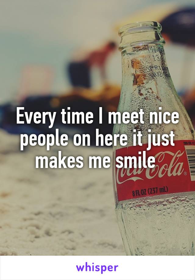 Every time I meet nice people on here it just makes me smile 