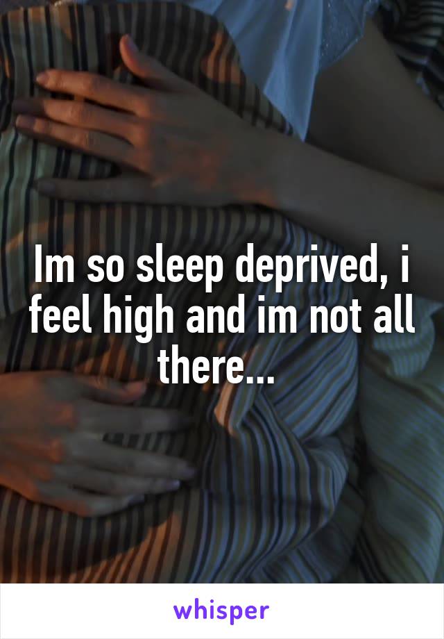 Im so sleep deprived, i feel high and im not all there... 