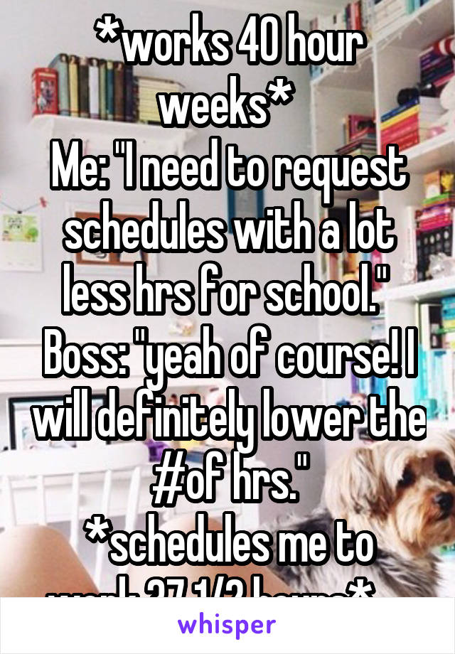 *works 40 hour weeks* 
Me: "I need to request schedules with a lot less hrs for school." 
Boss: "yeah of course! I will definitely lower the #of hrs."
*schedules me to work 37 1/2 hours*.....