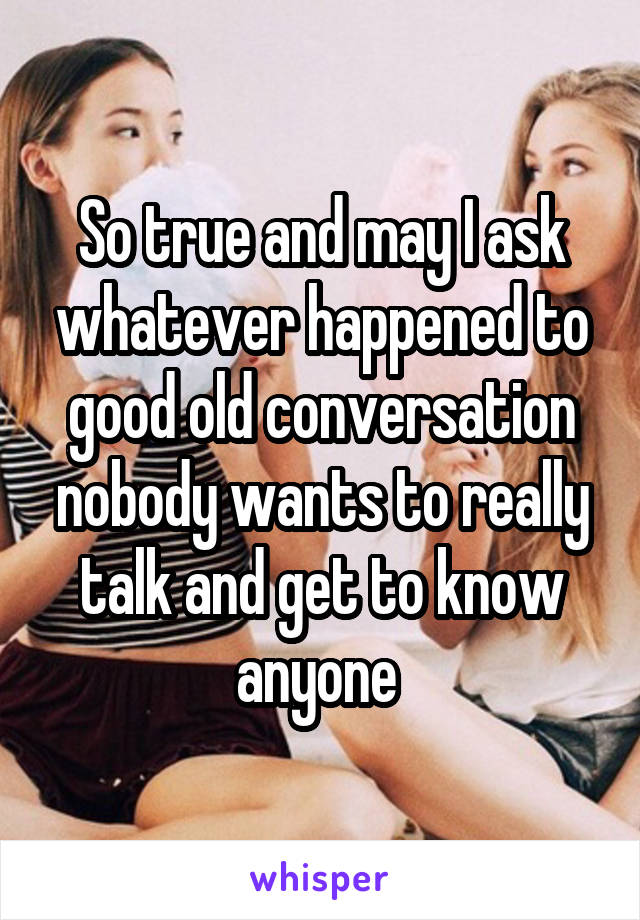 So true and may I ask whatever happened to good old conversation nobody wants to really talk and get to know anyone 