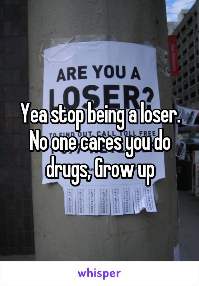 Yea stop being a loser. No one cares you do drugs, Grow up