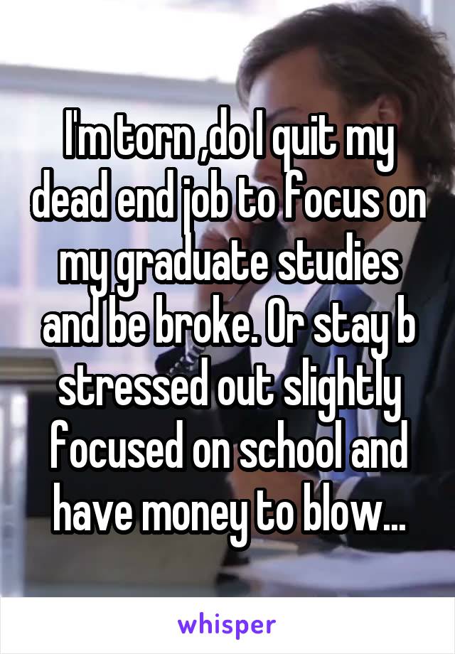 I'm torn ,do I quit my dead end job to focus on my graduate studies and be broke. Or stay b stressed out slightly focused on school and have money to blow...