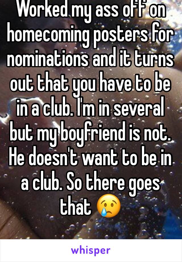 Worked my ass off on homecoming posters for nominations and it turns out that you have to be in a club. I'm in several but my boyfriend is not. He doesn't want to be in a club. So there goes that 😢