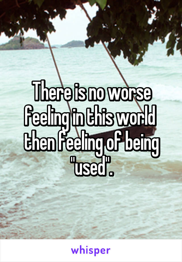 There is no worse feeling in this world  then feeling of being "used".