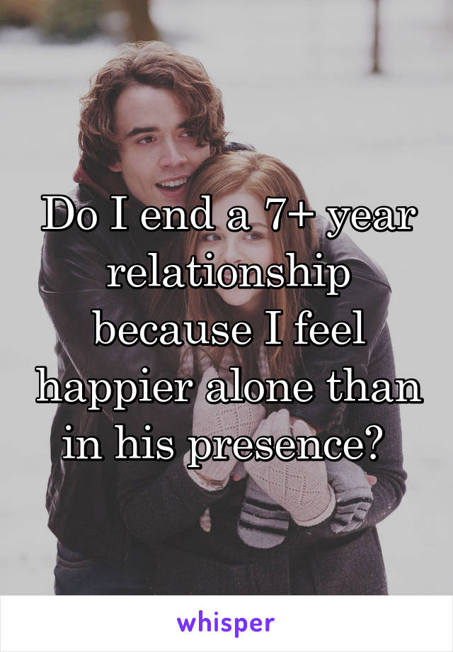 Do I end a 7+ year relationship because I feel happier alone than in his presence? 