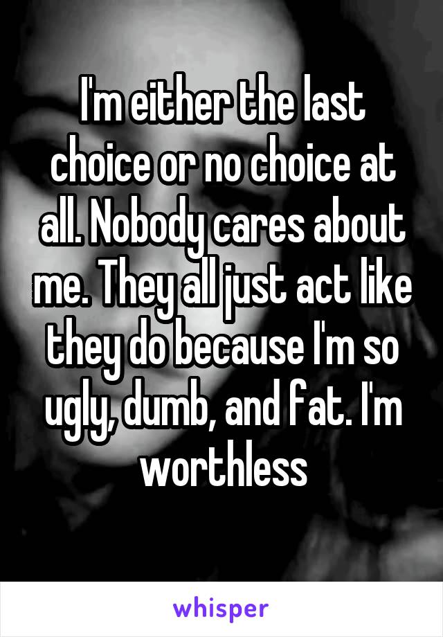 I'm either the last choice or no choice at all. Nobody cares about me. They all just act like they do because I'm so ugly, dumb, and fat. I'm worthless
