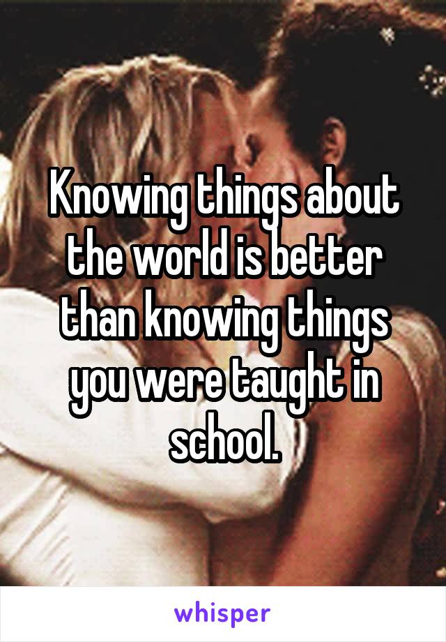 Knowing things about the world is better than knowing things you were taught in school.