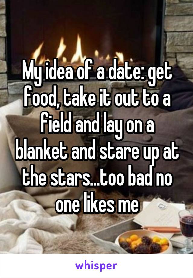 My idea of a date: get food, take it out to a field and lay on a blanket and stare up at the stars...too bad no one likes me