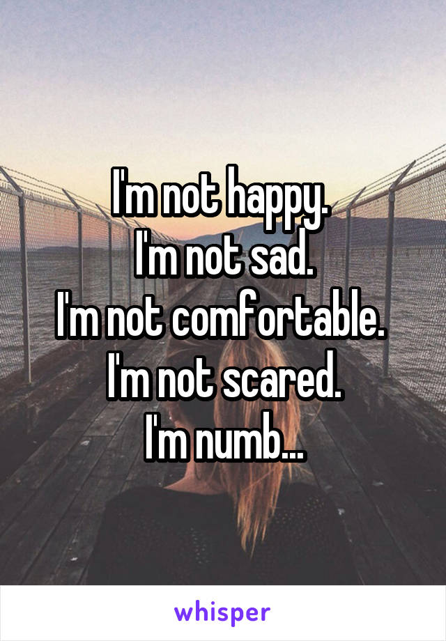 I'm not happy. 
I'm not sad.
I'm not comfortable. 
I'm not scared.
I'm numb...