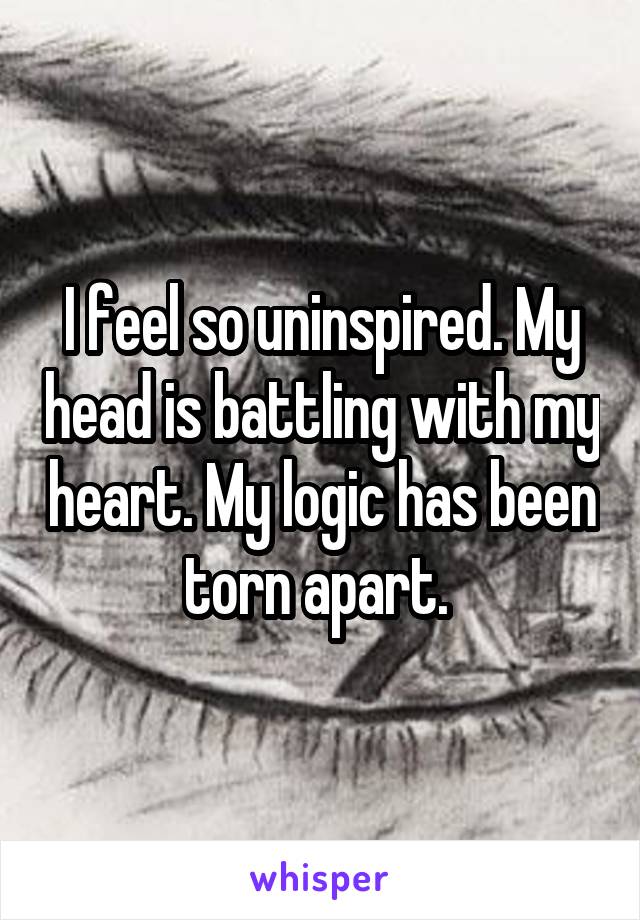 I feel so uninspired. My head is battling with my heart. My logic has been torn apart. 