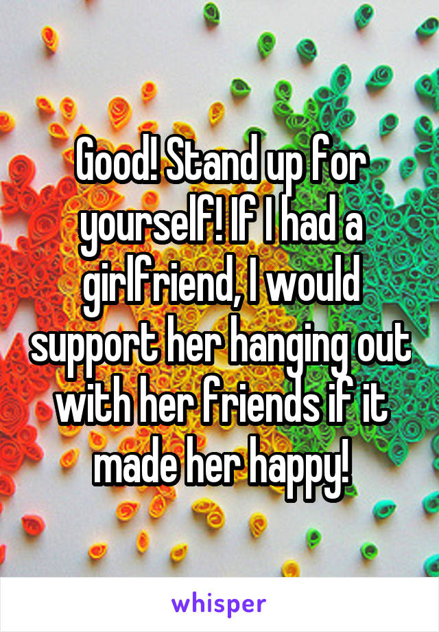 Good! Stand up for yourself! If I had a girlfriend, I would support her hanging out with her friends if it made her happy!