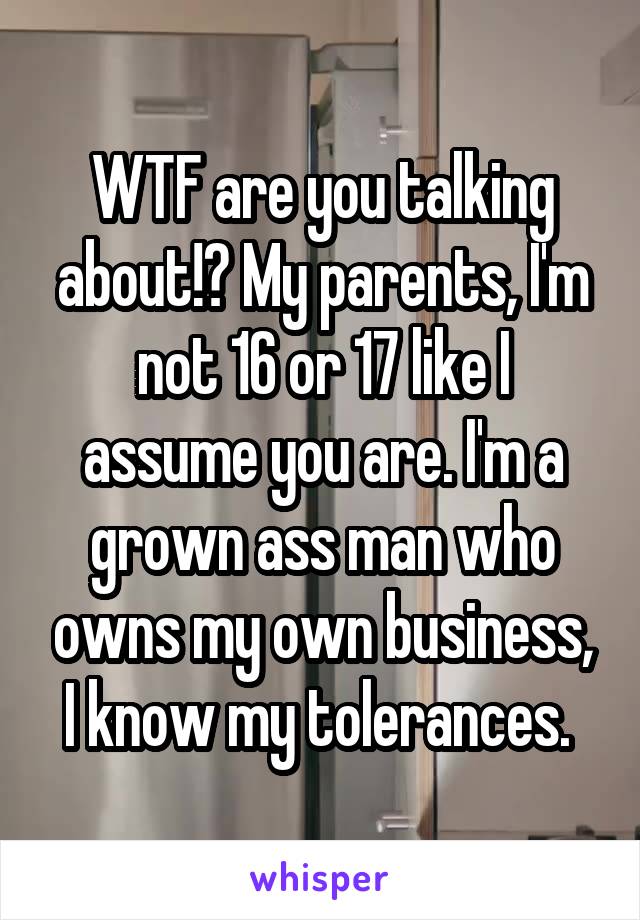 WTF are you talking about!? My parents, I'm not 16 or 17 like I assume you are. I'm a grown ass man who owns my own business, I know my tolerances. 