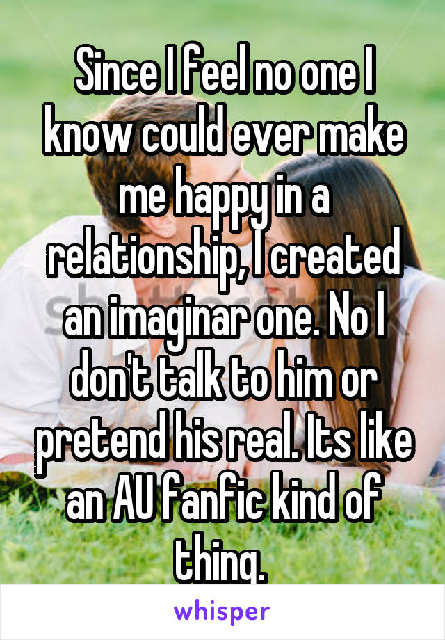 Since I feel no one I know could ever make me happy in a relationship, I created an imaginar one. No I don't talk to him or pretend his real. Its like an AU fanfic kind of thing. 