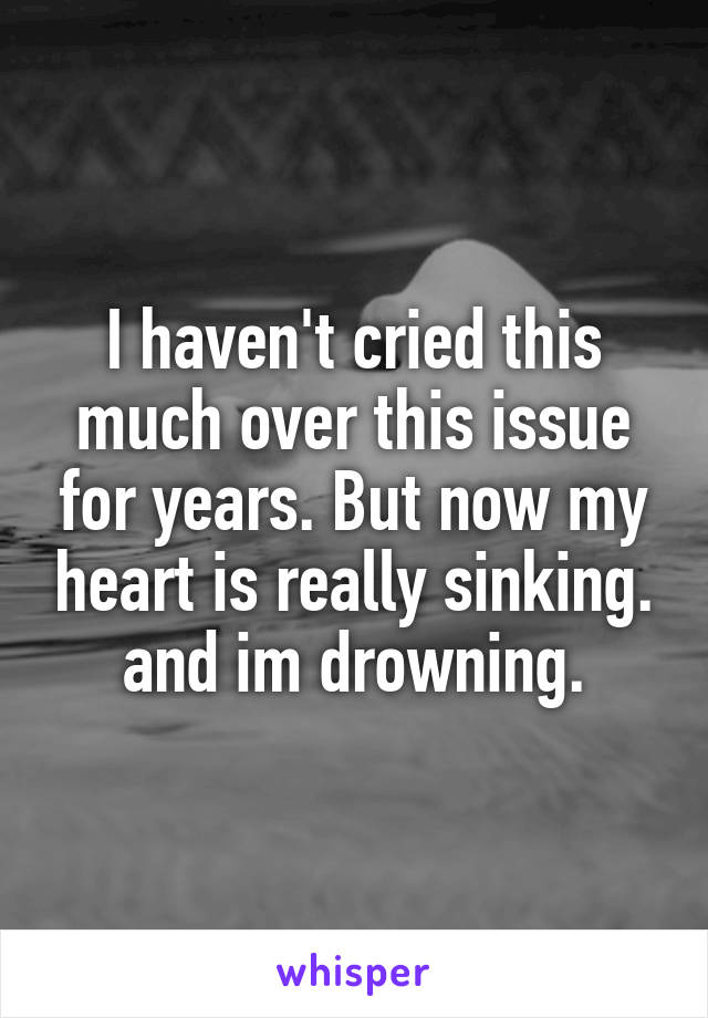 I haven't cried this much over this issue for years. But now my heart is really sinking. and im drowning.