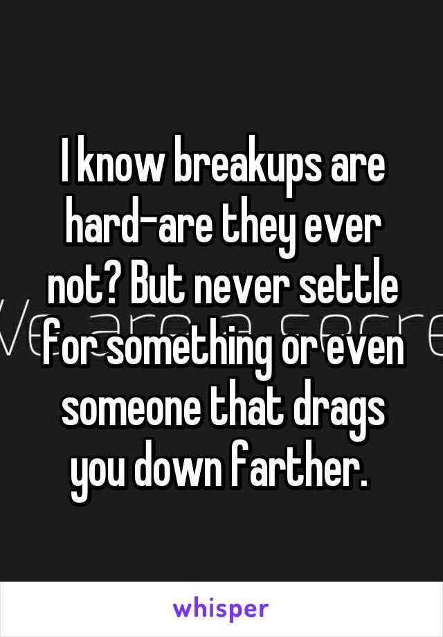 I know breakups are hard-are they ever not? But never settle for something or even someone that drags you down farther. 