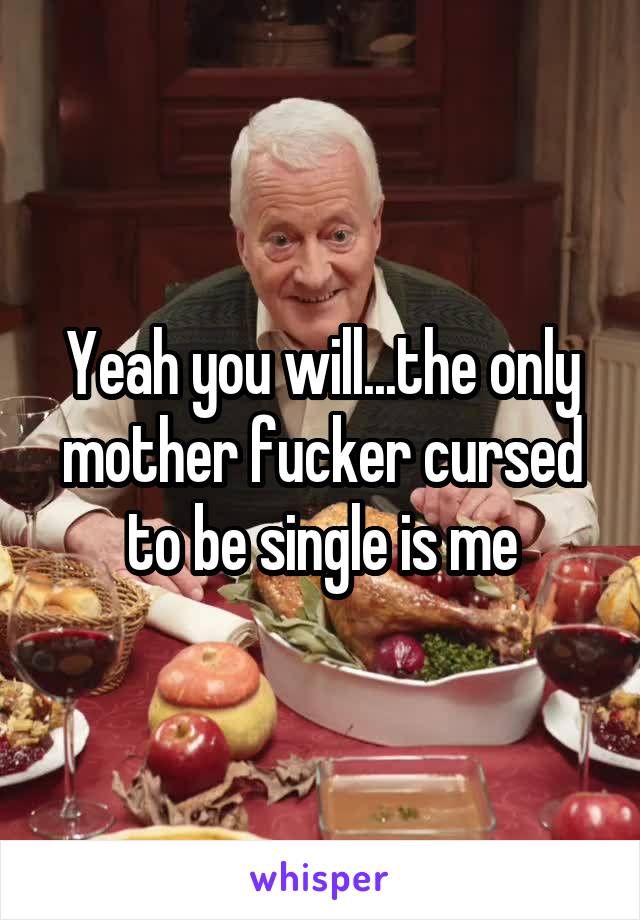 Yeah you will...the only mother fucker cursed to be single is me