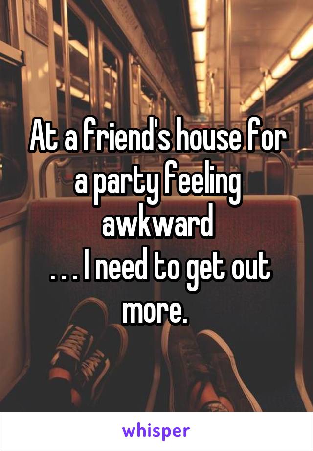 At a friend's house for a party feeling awkward
 . . . I need to get out more. 