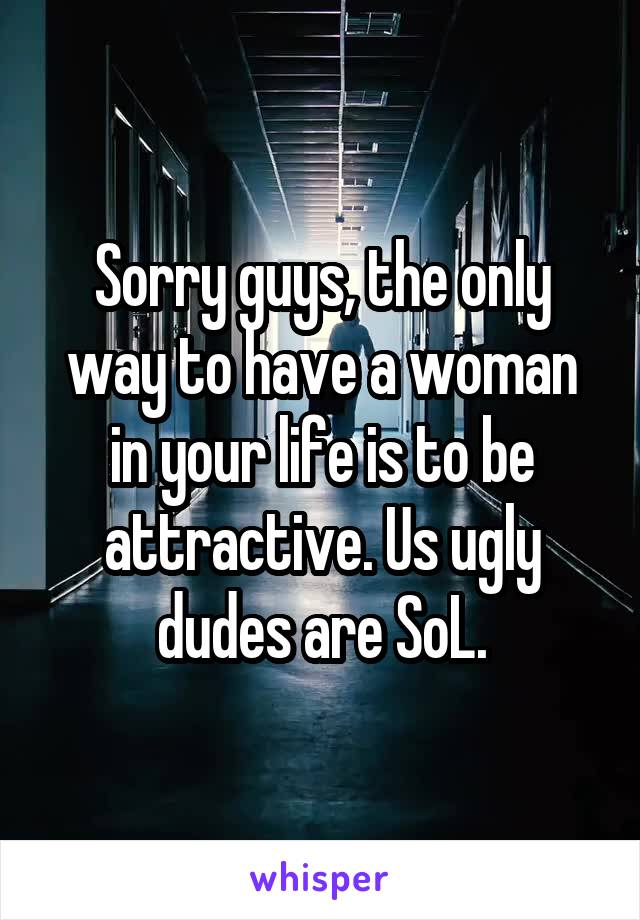 Sorry guys, the only way to have a woman in your life is to be attractive. Us ugly dudes are SoL.