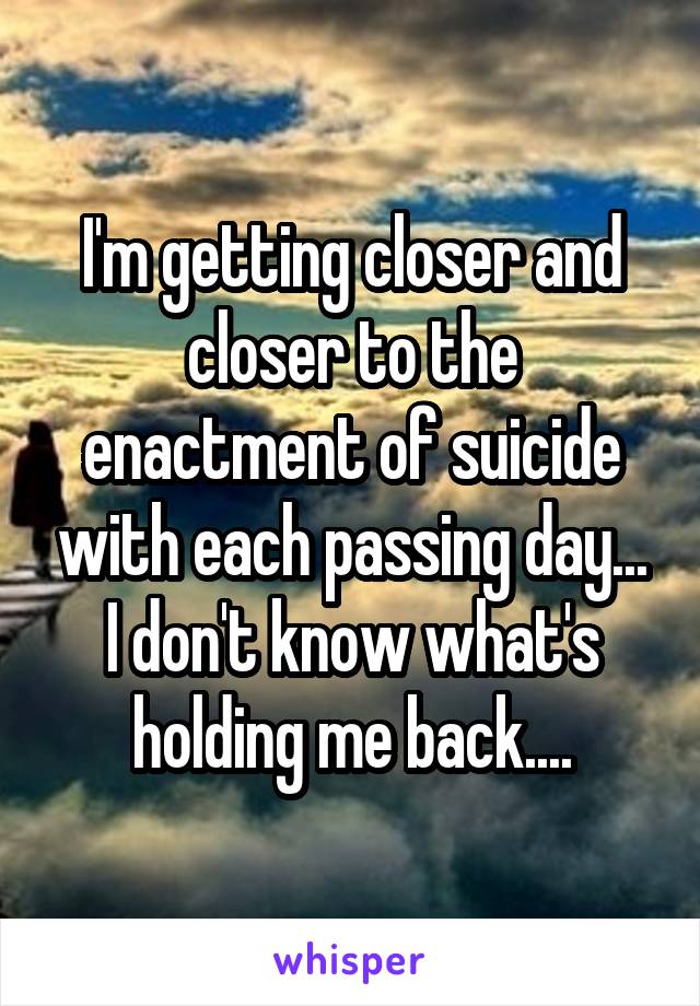 I'm getting closer and closer to the enactment of suicide with each passing day... I don't know what's holding me back....