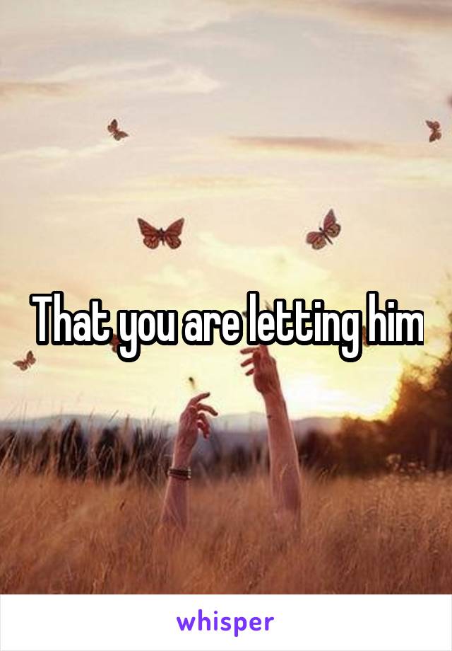 That you are letting him