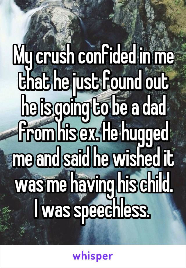 My crush confided in me that he just found out he is going to be a dad from his ex. He hugged me and said he wished it was me having his child. I was speechless. 