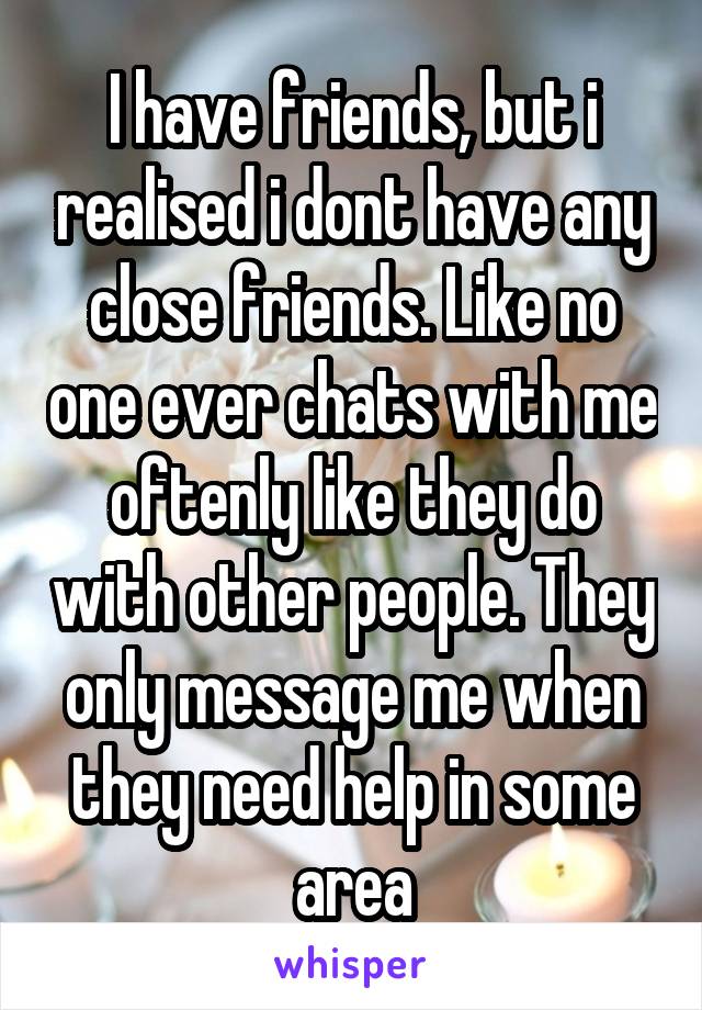 I have friends, but i realised i dont have any close friends. Like no one ever chats with me oftenly like they do with other people. They only message me when they need help in some area