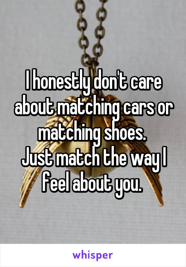 I honestly don't care about matching cars or matching shoes. 
Just match the way I feel about you. 