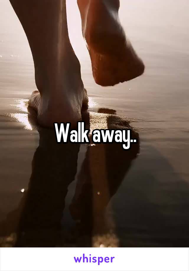 Walk away..