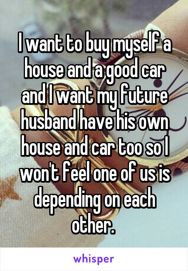 I want to buy myself a house and a good car and I want my future husband have his own house and car too so I won't feel one of us is depending on each other. 