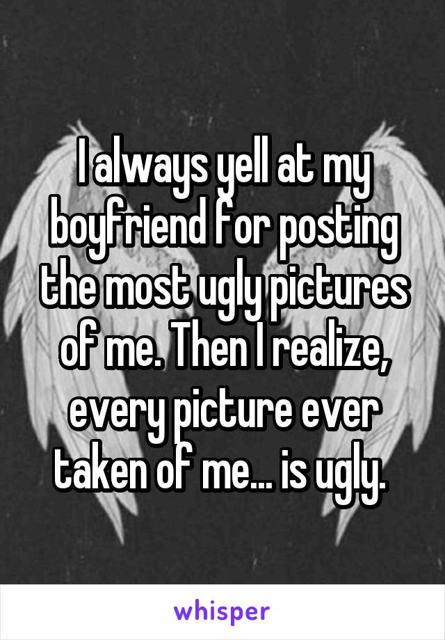 I always yell at my boyfriend for posting the most ugly pictures of me. Then I realize, every picture ever taken of me... is ugly. 