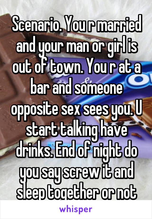 Scenario. You r married and your man or girl is out of town. You r at a bar and someone opposite sex sees you. U start talking have drinks. End of night do you say screw it and sleep together or not